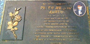 In loving memory of Peter William Martin. 20.4.1966 - 26.10.1991 Beloved son of Jack and Judy.  Loved brother of Anthony, Ian, Steven, Jenny, Cathy, Geoff, Jan-Maree, Carolyn and Gerard (dec) A cheeky grin, twinkling blue eyes, strategist, car enthusiast, active, helpful, loyal, gentle Peter.  These things we will remember of you with love.  The measure of your life is the love you left behind.  In God's care.